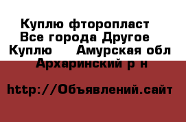 Куплю фторопласт - Все города Другое » Куплю   . Амурская обл.,Архаринский р-н